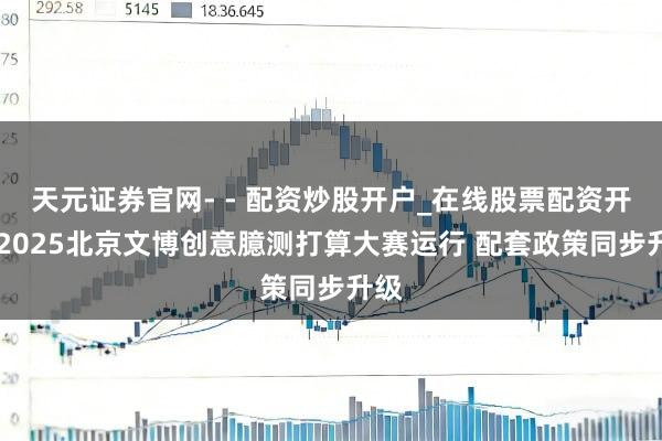 天元证券官网- - 配资炒股开户_在线股票配资开户 2025北京文博创意臆测打算大赛运行 配套政策同步升级