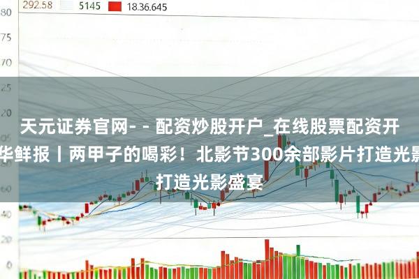 天元证券官网- - 配资炒股开户_在线股票配资开户 新华鲜报丨两甲子的喝彩！北影节300余部影片打造光影盛宴