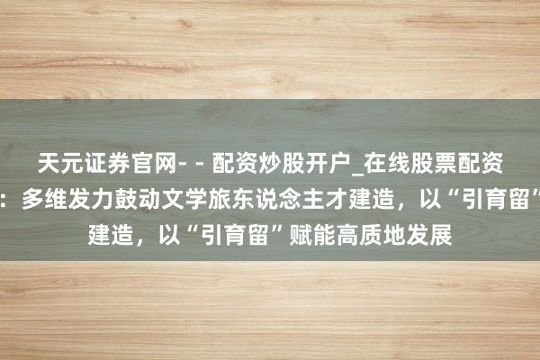 天元证券官网- - 配资炒股开户_在线股票配资开户 福建晋江市:多维发力鼓动文学旅东说念主才建造,以“引育留”赋能高质地发展