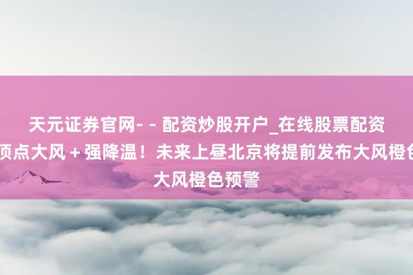 天元证券官网- - 配资炒股开户_在线股票配资开户 顶点大风＋强降温！未来上昼北京将提前发布大风橙色预警