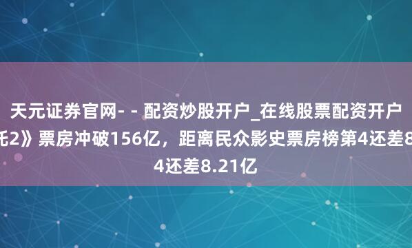 天元证券官网- - 配资炒股开户_在线股票配资开户 《哪吒2》票房冲破156亿，距离民众影史票房榜第4还差8.21亿