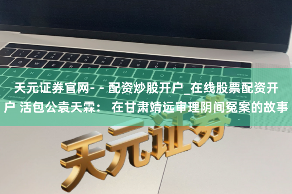 天元证券官网- - 配资炒股开户_在线股票配资开户 活包公袁天霖： 在甘肃靖远审理阴间冤案的故事