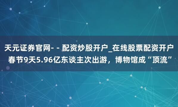 天元证券官网- - 配资炒股开户_在线股票配资开户 春节9天5.96亿东谈主次出游,博物馆成“顶流”