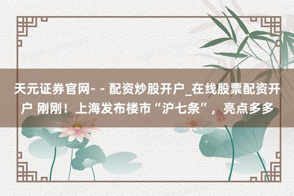 天元证券官网- - 配资炒股开户_在线股票配资开户 刚刚!上海发布楼市“沪七条”,亮点多多
