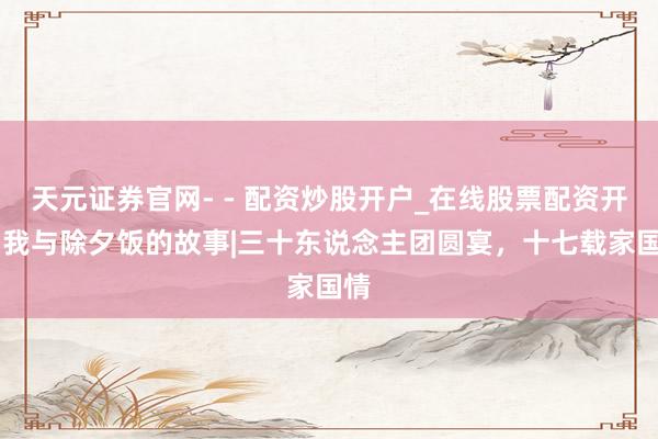 天元证券官网- - 配资炒股开户_在线股票配资开户 我与除夕饭的故事|三十东说念主团圆宴，十七载家国情