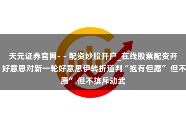 天元证券官网- - 配资炒股开户_在线股票配资开户 万斯：好意思对新一轮好意思伊转折道判“抱有但愿” 但不摈斥动武