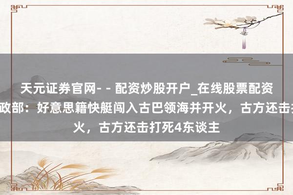 天元证券官网- - 配资炒股开户_在线股票配资开户 古巴内政部：好意思籍快艇闯入古巴领海并开火，古方还击打死4东谈主